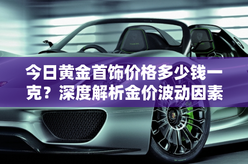 今日黄金首饰价格多少钱一克？深度解析金价波动因素,今日黄金首饰价格多少钱一克