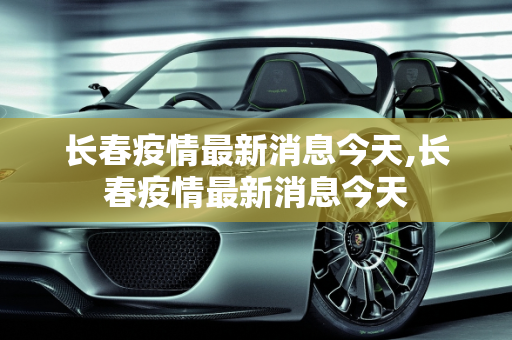 长春疫情最新消息今天,长春疫情最新消息今天