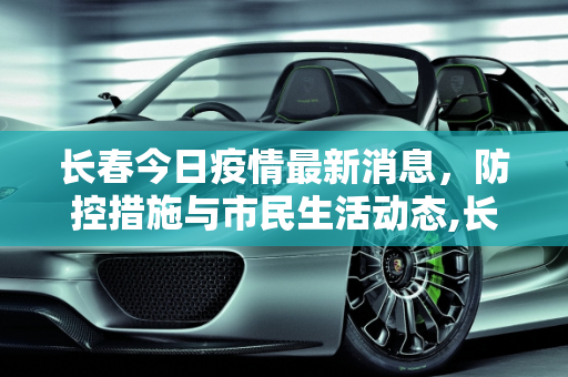 长春今日疫情最新消息，防控措施与市民生活动态,长春今日疫情最新消息