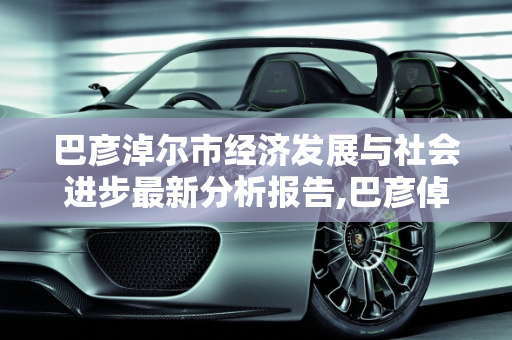 巴彦淖尔市经济发展与社会进步最新分析报告,巴彦倬尔最新分析报告