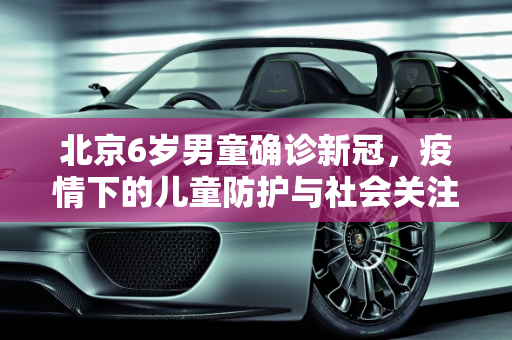 北京6岁男童确诊新冠，疫情下的儿童防护与社会关注,北京一名6岁男童确诊新冠