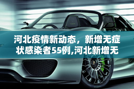 河北疫情新动态，新增无症状感染者55例,河北新增无症状55例