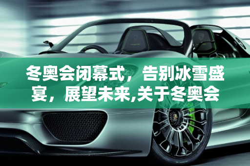 冬奥会闭幕式，告别冰雪盛宴，展望未来,关于冬奥会闭幕式时间是几点的信息