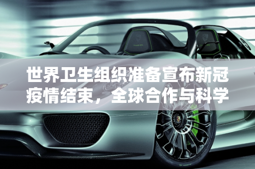 世界卫生组织准备宣布新冠疫情结束，全球合作与科学进步的胜利,世卫组织准备宣布新冠疫情结束