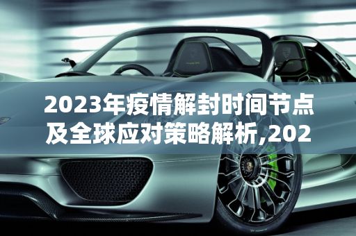 2023年疫情解封时间节点及全球应对策略解析,2023年疫情解封时间节点及全球应对策略解析