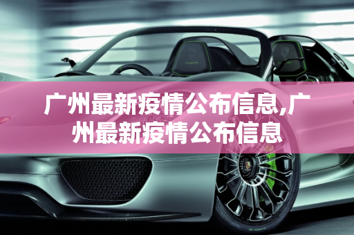 广州最新疫情公布信息,广州最新疫情公布信息