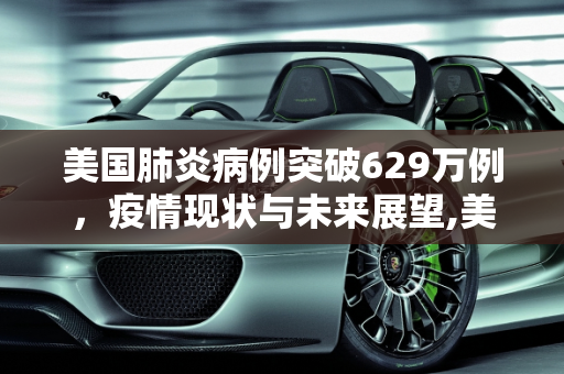 美国肺炎病例突破629万例，疫情现状与未来展望,美国肺炎超629万例