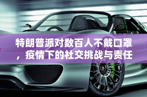 特朗普派对数百人不戴口罩，疫情下的社交挑战与责任,特朗普派对数百人不戴口罩