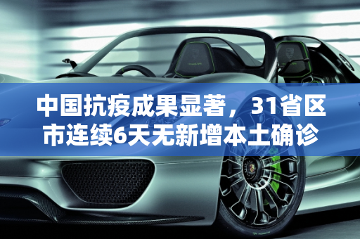 中国抗疫成果显著，31省区市连续6天无新增本土确诊病例,31省区市连续6天无新增本土确诊