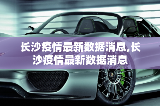 长沙疫情最新数据消息,长沙疫情最新数据消息