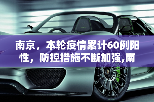 南京，本轮疫情累计60例阳性，防控措施不断加强,南京:本轮疫情累计60例阳性