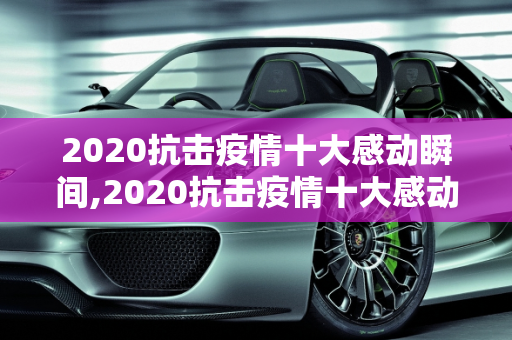 2020抗击疫情十大感动瞬间,2020抗击疫情十大感动瞬间