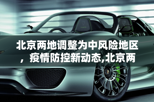 北京两地调整为中风险地区，疫情防控新动态,北京两地调整为中风险地区