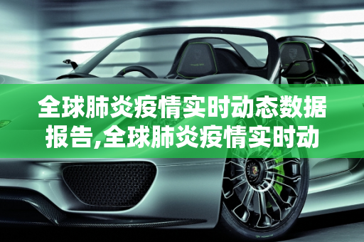 全球肺炎疫情实时动态数据报告,全球肺炎疫情实时动态数据报告