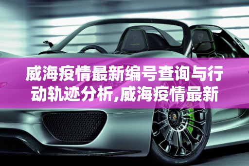 威海疫情最新编号查询与行动轨迹分析,威海疫情最新编号查询:威海疫情行动轨迹