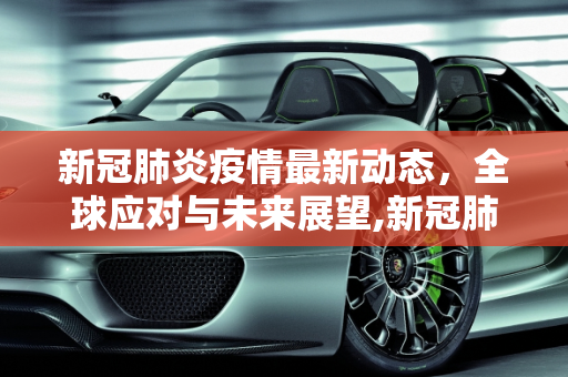 新冠肺炎疫情最新动态，全球应对与未来展望,新冠肺炎的最新动态