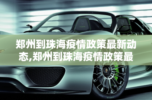 郑州到珠海疫情政策最新动态,郑州到珠海疫情政策最新