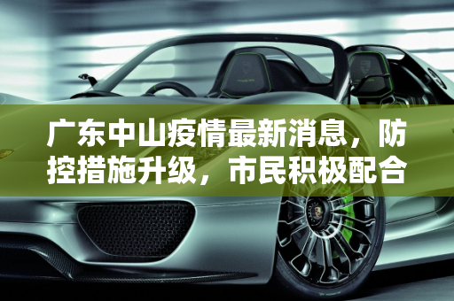 广东中山疫情最新消息，防控措施升级，市民积极配合,广东中山疫情最新消息今天