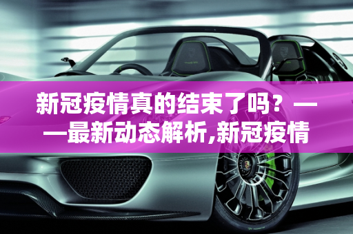 新冠疫情真的结束了吗？——最新动态解析,新冠疫情结束了吗？最新消息揭晓