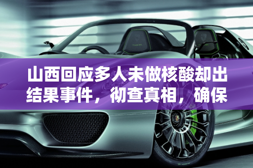 山西回应多人未做核酸却出结果事件，彻查真相，确保防疫安全,多人未做核酸却出结果？山西回应