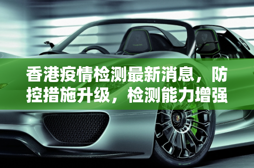 香港疫情检测最新消息，防控措施升级，检测能力增强,香港疫情检测最新消息