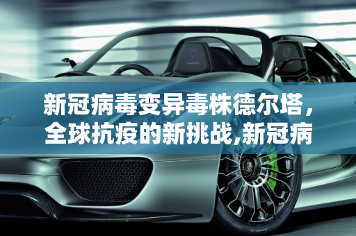 新冠病毒变异毒株德尔塔，全球抗疫的新挑战,新冠病毒变异毒株德尔塔