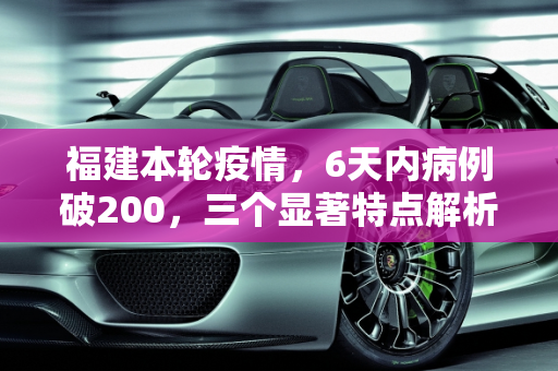 福建本轮疫情，6天内病例破200，三个显著特点解析,6天破200例福建本轮疫情三个特点