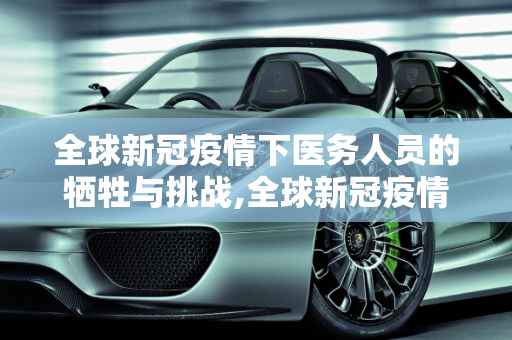 全球新冠疫情下医务人员的牺牲与挑战,全球新冠疫情下医务人员死亡人数