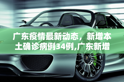 广东疫情最新动态，新增本土确诊病例34例,广东新增本土确诊病例34例