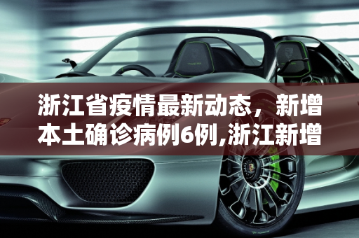 浙江省疫情最新动态，新增本土确诊病例6例,浙江新增本土确诊病例6例