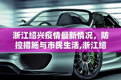 浙江绍兴疫情最新情况，防控措施与市民生活,浙江绍兴疫情最新情况