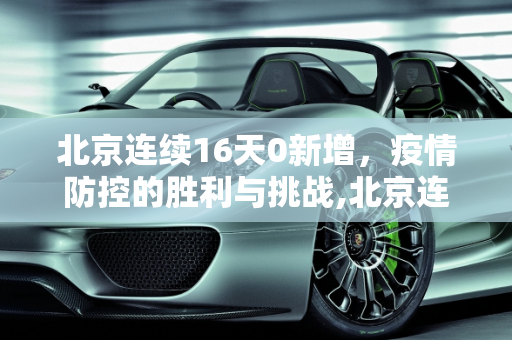 北京连续16天0新增，疫情防控的胜利与挑战,北京连续16天0新增