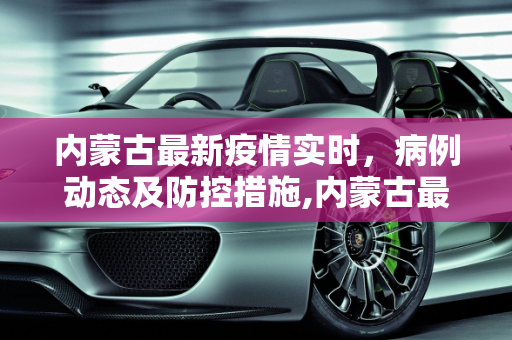 内蒙古最新疫情实时，病例动态及防控措施,内蒙古最新疫情实时:内蒙古最新疫情病例