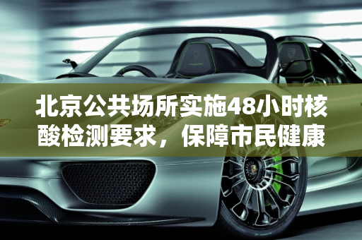 北京公共场所实施48小时核酸检测要求，保障市民健康与城市安全,北京进公共场所查48小时核酸