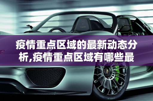 疫情重点区域的最新动态分析,疫情重点区域有哪些最新