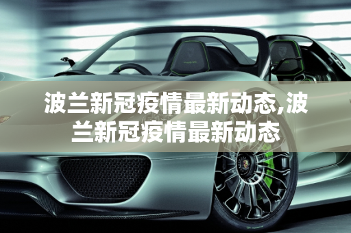 波兰新冠疫情最新动态,波兰新冠疫情最新动态