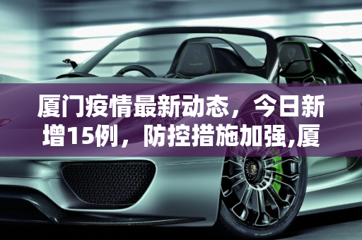 厦门疫情最新动态，今日新增15例，防控措施加强,厦门疫情最新消息今天新增了15例