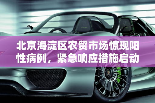 北京海淀区农贸市场惊现阳性病例，紧急响应措施启动,北京海淀一农贸市场中发现1例阳性