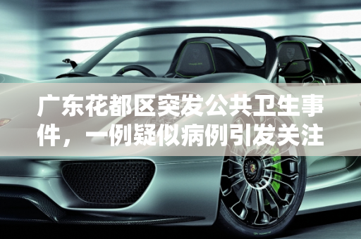 广东花都区突发公共卫生事件，一例疑似病例引发关注,广东花都发现一例疑似病例
