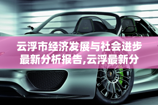 云浮市经济发展与社会进步最新分析报告,云浮最新分析报告
