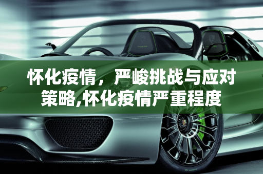 怀化疫情，严峻挑战与应对策略,怀化疫情严重程度