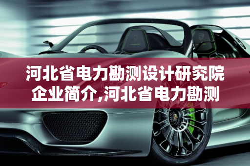 河北省电力勘测设计研究院企业简介,河北省电力勘测设计研究院的企业简介