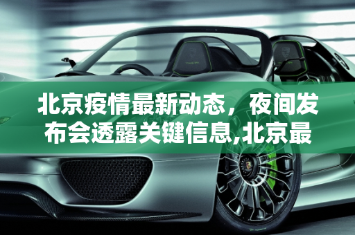 北京疫情最新动态，夜间发布会透露关键信息,北京最新疫情夜间发布会