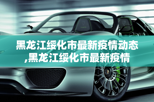 黑龙江绥化市最新疫情动态,黑龙江绥化市最新疫情