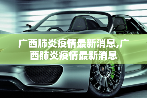 广西肺炎疫情最新消息,广西肺炎疫情最新消息