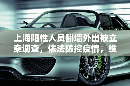 上海阳性人员翻墙外出被立案调查，依法防控疫情，维护社会秩序,上海阳性人员翻墙外出被立案调查