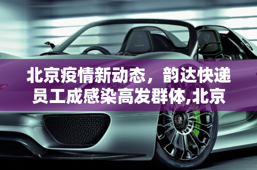 北京疫情新动态，韵达快递员工成感染高发群体,北京40例感染者多人为韵达快递员工
