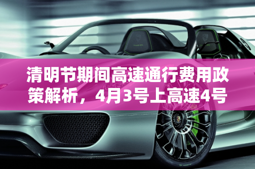 清明节期间高速通行费用政策解析，4月3号上高速4号下高速是否收费？,4月3号上高速4号下高速收费吗