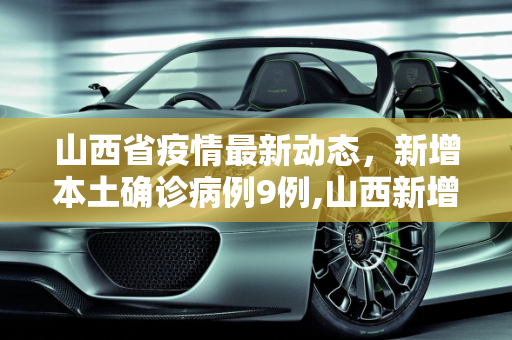 山西省疫情最新动态，新增本土确诊病例9例,山西新增本土确诊病例9例