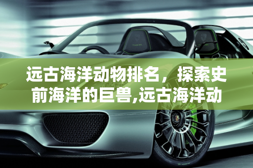 远古海洋动物排名，探索史前海洋的巨兽,远古海洋动物排名